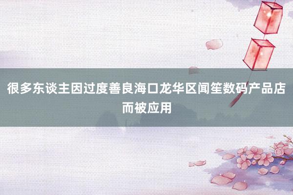 很多东谈主因过度善良海口龙华区闻笙数码产品店而被应用